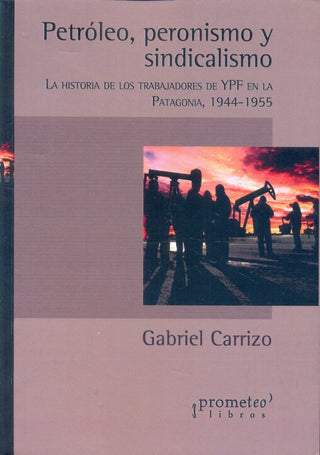 Petroleo, Peronismo Y Sindicalismo. La Historia De Los Trabajadores De Ypf En Patagonia | Gabriel Carrizo